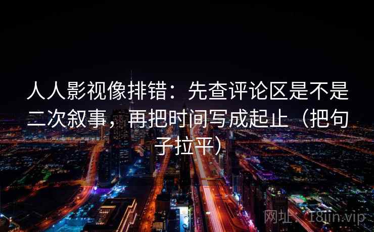 人人影视像排错：先查评论区是不是二次叙事，再把时间写成起止（把句子拉平）