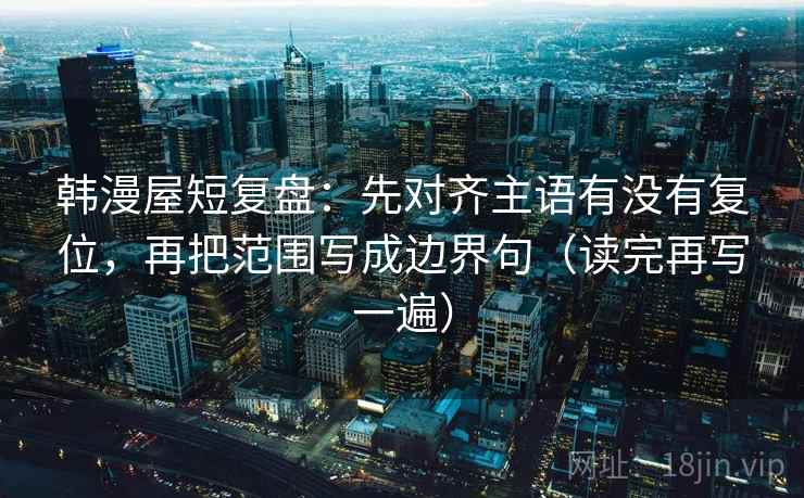 韩漫屋短复盘：先对齐主语有没有复位，再把范围写成边界句（读完再写一遍）