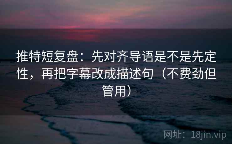 推特短复盘：先对齐导语是不是先定性，再把字幕改成描述句（不费劲但管用）