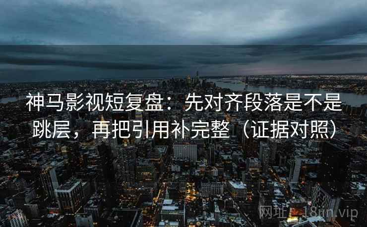 神马影视短复盘：先对齐段落是不是跳层，再把引用补完整（证据对照）