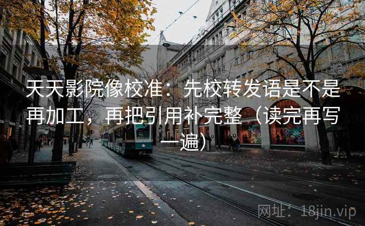 天天影院像校准:先校转发语是不是再加工,再把引用补完整(读完再写一遍) 天天影院像校准:先校转发语是不是再加工,再把引用补完整(读完再写一遍)