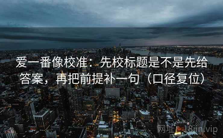 爱一番像校准:先校标题是不是先给答案,再把前提补一句(口径复位) 爱一番像校准:先校标题是不是先给答案,再把前提补一句(口径复位)