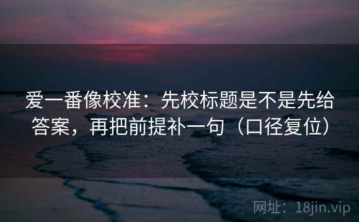 爱一番像校准:先校标题是不是先给答案,再把前提补一句(口径复位) 爱一番像校准:先校标题是不是先给答案,再把前提补一句(口径复位)