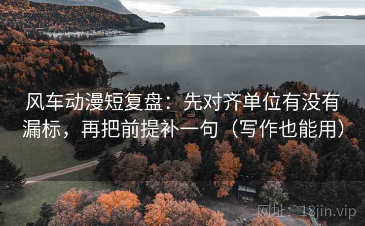 风车动漫短复盘：先对齐单位有没有漏标，再把前提补一句（写作也能用）