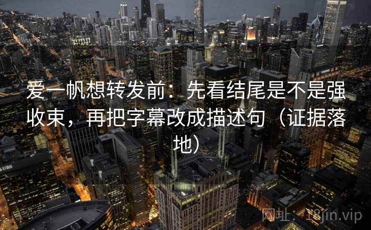 爱一帆想转发前：先看结尾是不是强收束，再把字幕改成描述句（证据落地）