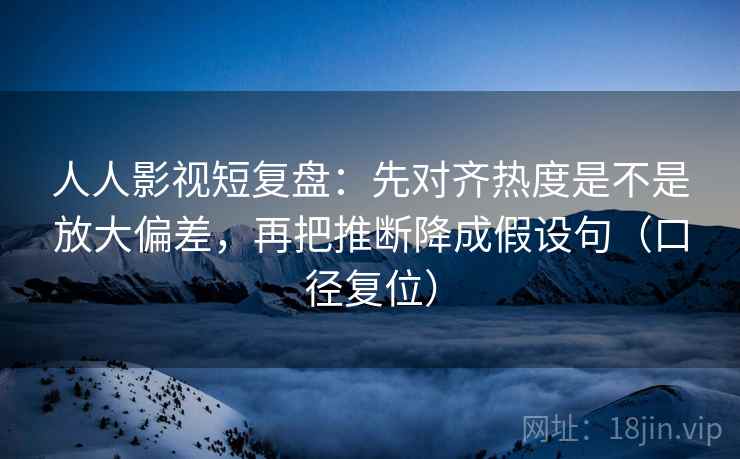 人人影视短复盘：先对齐热度是不是放大偏差，再把推断降成假设句（口径复位）
