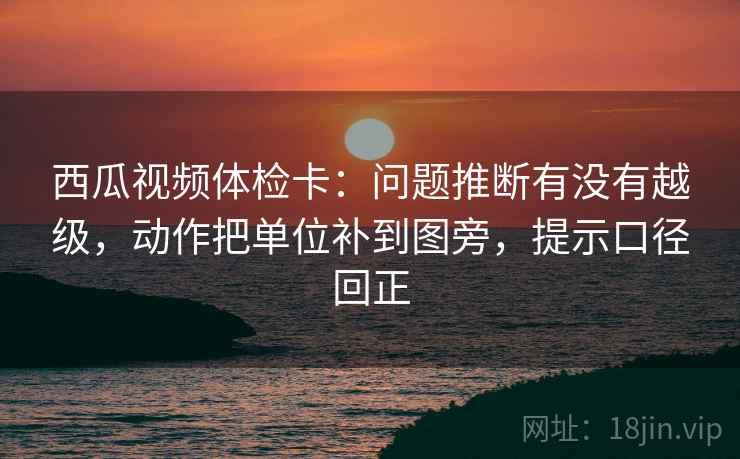 西瓜视频体检卡:问题推断有没有越级,动作把单位补到图旁,提示口径回正 西瓜视频体检卡:问题推断有没有越级,动作把单位补到图旁,提示口径回正