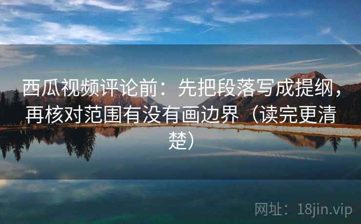 西瓜视频评论前：先把段落写成提纲，再核对范围有没有画边界（读完更清楚）