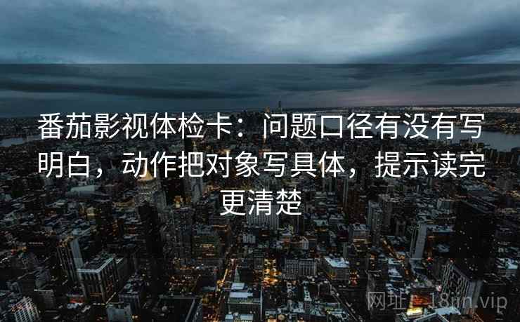 番茄影视体检卡:问题口径有没有写明白,动作把对象写具体,提示读完更清楚 番茄影视体检卡:问题口径有没有写明白,动作把对象写具体,提示读完更清楚