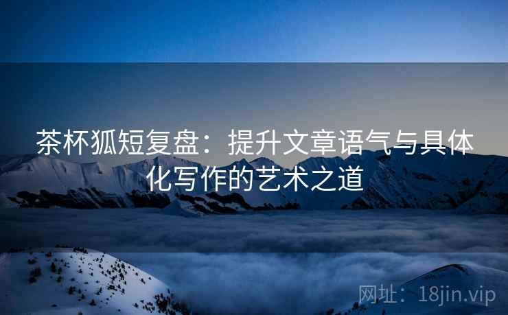茶杯狐短复盘:提升文章语气与具体化写作的艺术之道 茶杯狐短复盘:提升文章语气与具体化写作的艺术之道