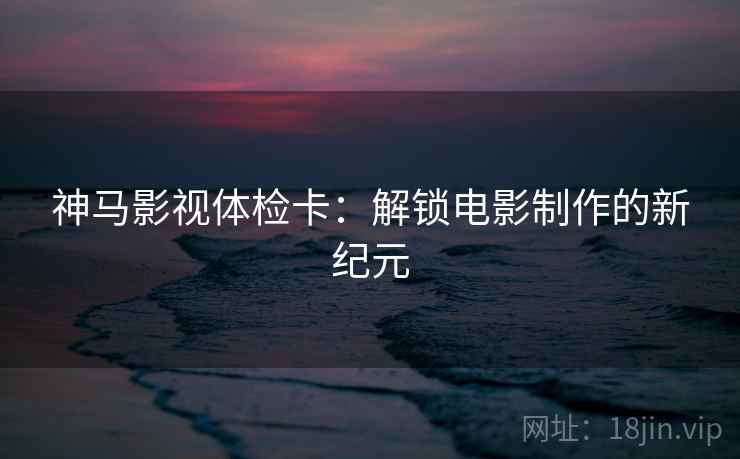 神马影视体检卡:解锁电影制作的新纪元 神马影视体检卡:解锁电影制作的新纪元