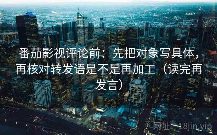 番茄影视评论前:先把对象写具体,再核对转发语是不是再加工(读完再发言) 番茄影视评论前:先把对象写具体,再核对转发语是不是再加工(读完再发言)