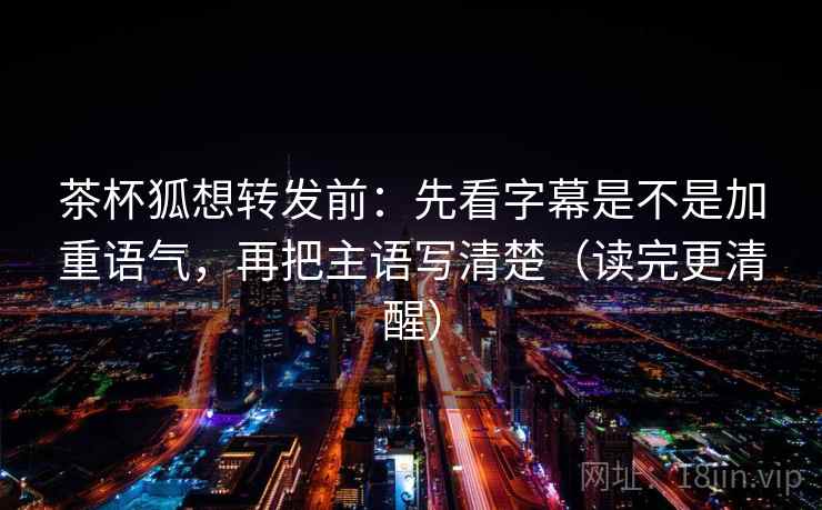 茶杯狐想转发前:先看字幕是不是加重语气,再把主语写清楚(读完更清醒) 茶杯狐想转发前:先看字幕是不是加重语气,再把主语写清楚(读完更清醒)