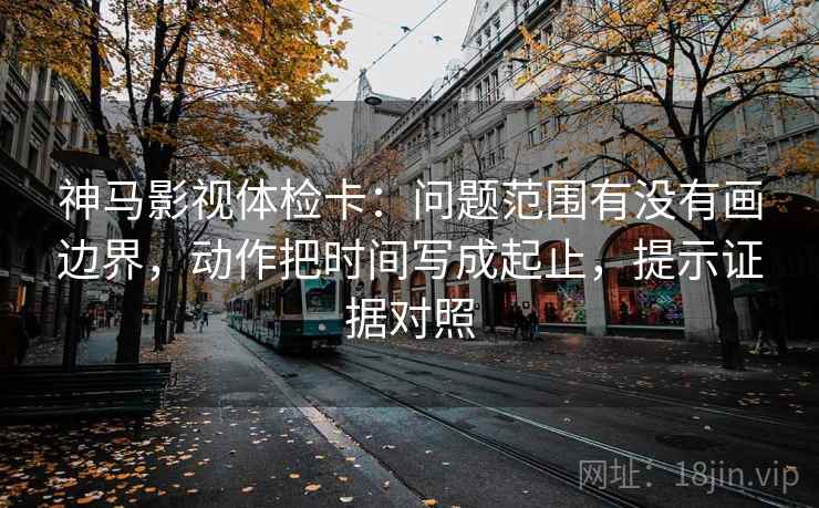 神马影视体检卡:问题范围有没有画边界,动作把时间写成起止,提示证据对照 神马影视体检卡:问题范围有没有画边界,动作把时间写成起止,提示证据对照