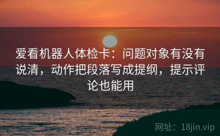 爱看机器人体检卡:问题对象有没有说清,动作把段落写成提纲,提示评论也能用 爱看机器人体检卡:问题对象有没有说清,动作把段落写成提纲,提示评论也能用