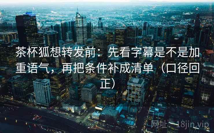 茶杯狐想转发前:先看字幕是不是加重语气,再把条件补成清单(口径回正) 茶杯狐想转发前:先看字幕是不是加重语气,再把条件补成清单(口径回正)