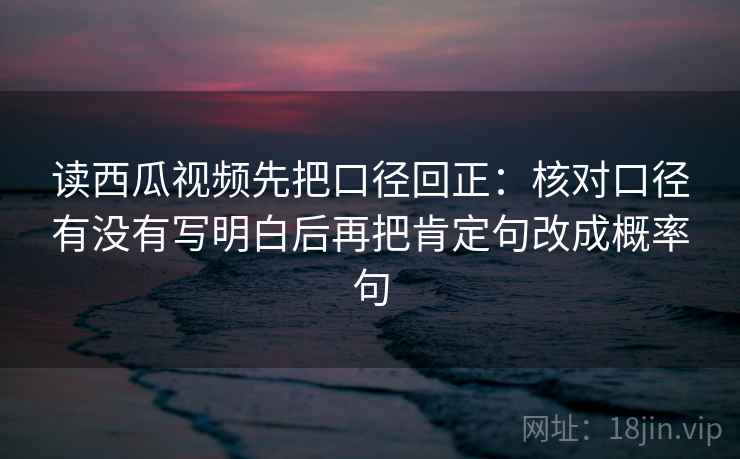 读西瓜视频先把口径回正:核对口径有没有写明白后再把肯定句改成概率句 读西瓜视频先把口径回正:核对口径有没有写明白后再把肯定句改成概率句