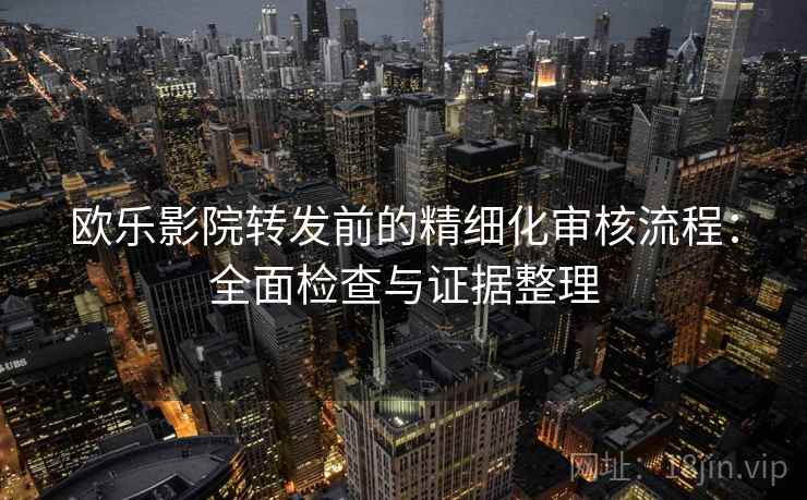 欧乐影院转发前的精细化审核流程:全面检查与证据整理 欧乐影院转发前的精细化审核流程:全面检查与证据整理